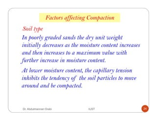 Factors affecting Compaction
Soil type
In poorly graded sands the dry unit weight
initially decreases as the moisture content increases
and then increases to a maximum value with
further increase in moisture content.
At lower moisture content, the capillary tension
inhibits the tendency of the soil particles to move
around and be compacted.
Dr. Abdulmannan Orabi IUST 24
 