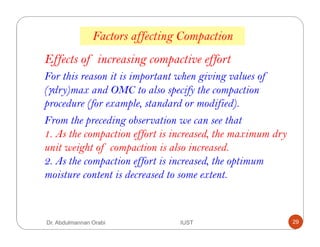 Factors affecting Compaction
Effects of increasing compactive effort
For this reason it is important when giving values of
(γdry)max and OMC to also specify the compaction
procedure (for example, standard or modified).
From the preceding observation we can see that
1. As the compaction effort is increased, the maximum dry
unit weight of compaction is also increased.
2. As the compaction effort is increased, the optimum
moisture content is decreased to some extent.
Dr. Abdulmannan Orabi IUST 29
 