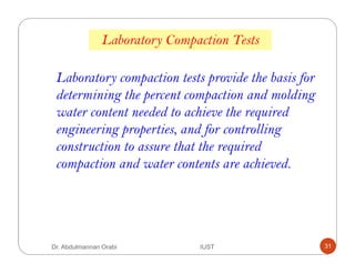 Laboratory Compaction Tests
Laboratory compaction tests provide the basis for
determining the percent compaction and molding
water content needed to achieve the required
engineering properties, and for controlling
construction to assure that the required
compaction and water contents are achieved.
Dr. Abdulmannan Orabi IUST 31
 