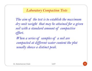 Laboratory Compaction Tests
The aim of the test is to establish the maximum
dry unit weight that may be attained for a given
soil with a standard amount of compactive
effort.
When a series of samples of a soil are
compacted at different water content the plot
usually shows a distinct peak.
Dr. Abdulmannan Orabi IUST 32
 