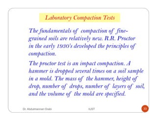 Laboratory Compaction Tests
The fundamentals of compaction of fine-
grained soils are relatively new. R.R. Proctor
in the early 1930’s developed the principles of
compaction.
The proctor test is an impact compaction. A
hammer is dropped several times on a soil sample
in a mold. The mass of the hammer, height of
drop, number of drops, number of layers of soil,
and the volume of the mold are specified.
Dr. Abdulmannan Orabi IUST 33
 