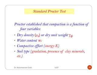 Standard Procter Test
Proctor established that compaction is a function of
four variables:
• Dry density (ρd) or dry unit weight γd.
• Water content wc
• Compactive effort (energy E)
• Soil type (gradation, presence of clay minerals,
etc.)
Dr. Abdulmannan Orabi IUST 38
 