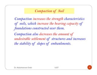 Compaction increases the strength characteristics
of soils, which increase the bearing capacity of
foundations constructed over them.
Compaction also decreases the amount of
undesirable settlement of structures and increases
the stability of slopes of embankments.
Compaction of Soil
Dr. Abdulmannan Orabi IUST 4
 