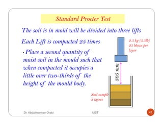 The soil is in mold will be divided into three lifts
Standard Procter Test
Soil sample
3 layers
2.5 kg (5.5lb)
25 blows per
layer
305mm
• Place a second quantity of
moist soil in the mould such that
when compacted it occupies a
little over two-thirds of the
height of the mould body.
Each Lift is compacted 25 times
Dr. Abdulmannan Orabi IUST 42
 