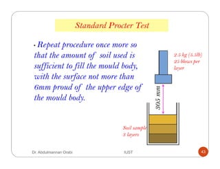 Standard Procter Test
Soil sample
3 layers
2.5 kg (5.5lb)
25 blows per
layer
305mm
• Repeat procedure once more so
that the amount of soil used is
sufficient to fill the mould body,
with the surface not more than
6mm proud of the upper edge of
the mould body.
Dr. Abdulmannan Orabi IUST 43
 