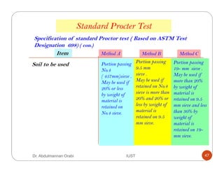 Standard Procter Test
Method A Method B Method C
Specification of standard Proctor test ( Based on ASTM Test
Designation 698) ( con.)
Soil to be used Portion passing
No.4
( 457mm)sieve .
May be used if
20% or less
by weight of
material is
retained on
No.4 sieve.
Portion passing
9.5 mm
sieve .
May be used if
retained on No.4
sieve is more than
20% and 20% or
less by weight of
material is
retained on 9.5
mm sieve.
Portion passing
19- mm sieve .
May be used if
more than 20%
by weight of
material is
retained on 9.5
mm sieve and less
than 30% by
weight of
material is
retained on 19-
mm sieve.
Item
Dr. Abdulmannan Orabi IUST 47
 
