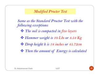 Same as the Standard Proctor Test with the
following exceptions:
The soil is compacted in five layers
Hammer weight is 10 Lbs or 4.54 Kg
Drop height h is 18 inches or 45.72cm
Then the amount of Energy is calculated
Modified Procter Test
Dr. Abdulmannan Orabi IUST 49
 