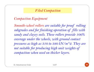 Smooth-wheel rollers are suitable for proof rolling
subgrades and for finishing operation of fills with
sandy and clayey soils. These rollers provide 100%
coverage under the wheels, with ground contact
pressures as high as 310 to 380 kN/m^2. They are
not suitable for producing high unit weights of
compaction when used on thicker layers.
Compaction Equipment
Filed Compaction
Dr. Abdulmannan Orabi IUST 56
 
