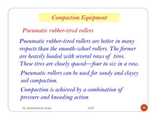 Pneumatic rubber-tired rollers are better in many
respects than the smooth-wheel rollers. The former
are heavily loaded with several rows of tires.
These tires are closely spaced—four to six in a row.
Pneumatic rubber-tired rollers
Compaction Equipment
Pneumatic rollers can be used for sandy and clayey
soil compaction.
Compaction is achieved by a combination of
pressure and kneading action.
Dr. Abdulmannan Orabi IUST 58
 