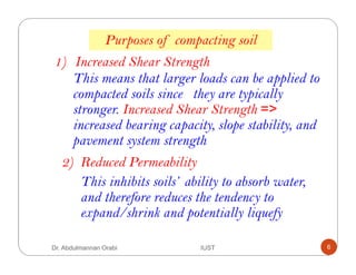 1) Increased Shear Strength
This means that larger loads can be applied to
compacted soils since they are typically
stronger. Increased Shear Strength =>
increased bearing capacity, slope stability, and
pavement system strength
2) Reduced Permeability
This inhibits soils’ ability to absorb water,
and therefore reduces the tendency to
expand/shrink and potentially liquefy
Purposes of compacting soil
Dr. Abdulmannan Orabi IUST 6
 