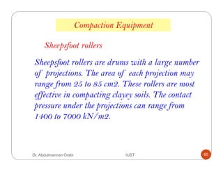 Sheepsfoot rollers are drums with a large number
of projections. The area of each projection may
range from 25 to 85 cm2. These rollers are most
effective in compacting clayey soils. The contact
pressure under the projections can range from
1400 to 7000 kN/m2.
Compaction Equipment
Sheepsfoot rollers
Dr. Abdulmannan Orabi IUST 60
 