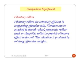Vibratory rollers are extremely efficient in
compacting granular soils. Vibrators can be
attached to smooth-wheel, pneumatic rubber-
tired, or sheepsfoot rollers to provide vibratory
effects to the soil. The vibration is produced by
rotating off-center weights.
Compaction Equipment
Vibratory rollers
Dr. Abdulmannan Orabi IUST 63
 