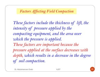 These factors include the thickness of lift, the
intensity of pressure applied by the
compacting equipment, and the area over
which the pressure is applied.
These factors are important because the
pressure applied at the surface decreases with
depth, which results in a decrease in the degree
of soil compaction.
Factors Affecting Field Compaction
Dr. Abdulmannan Orabi IUST 65
 