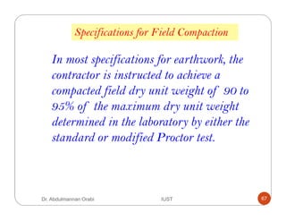 Specifications for Field Compaction
In most specifications for earthwork, the
contractor is instructed to achieve a
compacted field dry unit weight of 90 to
95% of the maximum dry unit weight
determined in the laboratory by either the
standard or modified Proctor test.
Dr. Abdulmannan Orabi IUST 67
 