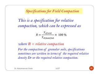 Specifications for Field Compaction
This is a specification for relative
compaction, which can be expressed as
where R = relative compaction
/ =
& ! &	
& 012
× 	100	%
For the compaction of granular soils, specifications
sometimes are written in terms of the required relative
density Dr or the required relative compaction.
Dr. Abdulmannan Orabi IUST 68
 