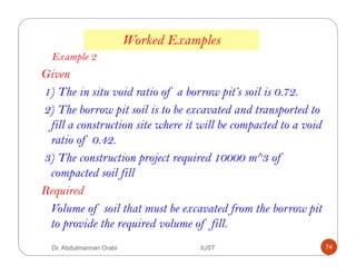 Worked Examples
Example 2
Given
1) The in situ void ratio of a borrow pit’s soil is 0.72.
2) The borrow pit soil is to be excavated and transported to
fill a construction site where it will be compacted to a void
ratio of 0.42.
3) The construction project required 10000 m^3 of
compacted soil fill
Required
Volume of soil that must be excavated from the borrow pit
to provide the required volume of fill.
Dr. Abdulmannan Orabi IUST 74
 