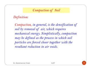 Compaction, in general, is the densification of
soil by removal of air, which requires
mechanical energy. Simplistically, compaction
may be defined as the process in which soil
particles are forced closer together with the
resultant reduction in air voids.
Compaction of Soil
Definition:
Dr. Abdulmannan Orabi IUST 8
 