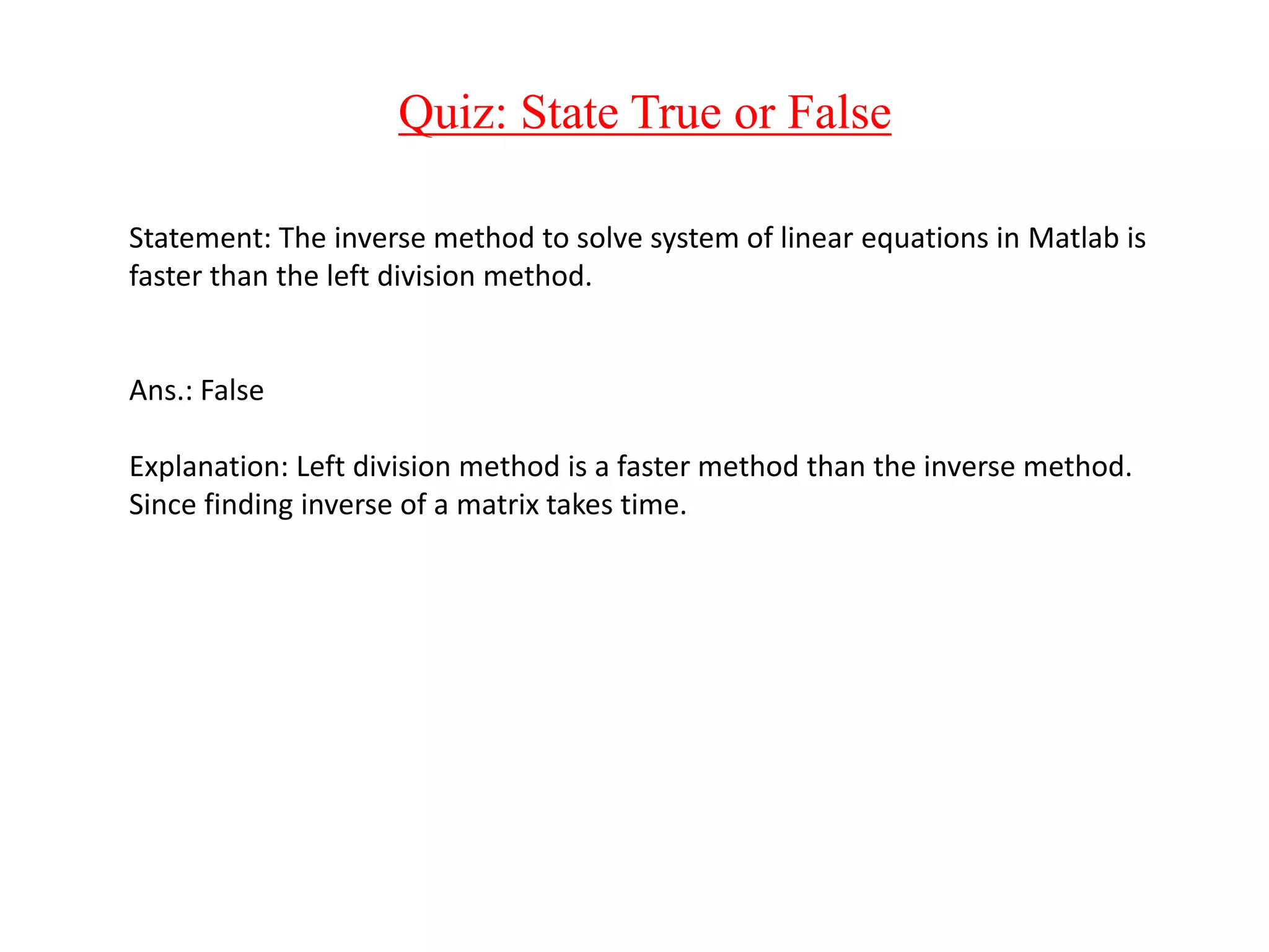 Quiz: State True or False
Statement: The inverse method to solve system of linear equations in Matlab is
faster than the left division method.
Ans.: False
Explanation: Left division method is a faster method than the inverse method.
Since finding inverse of a matrix takes time.
 