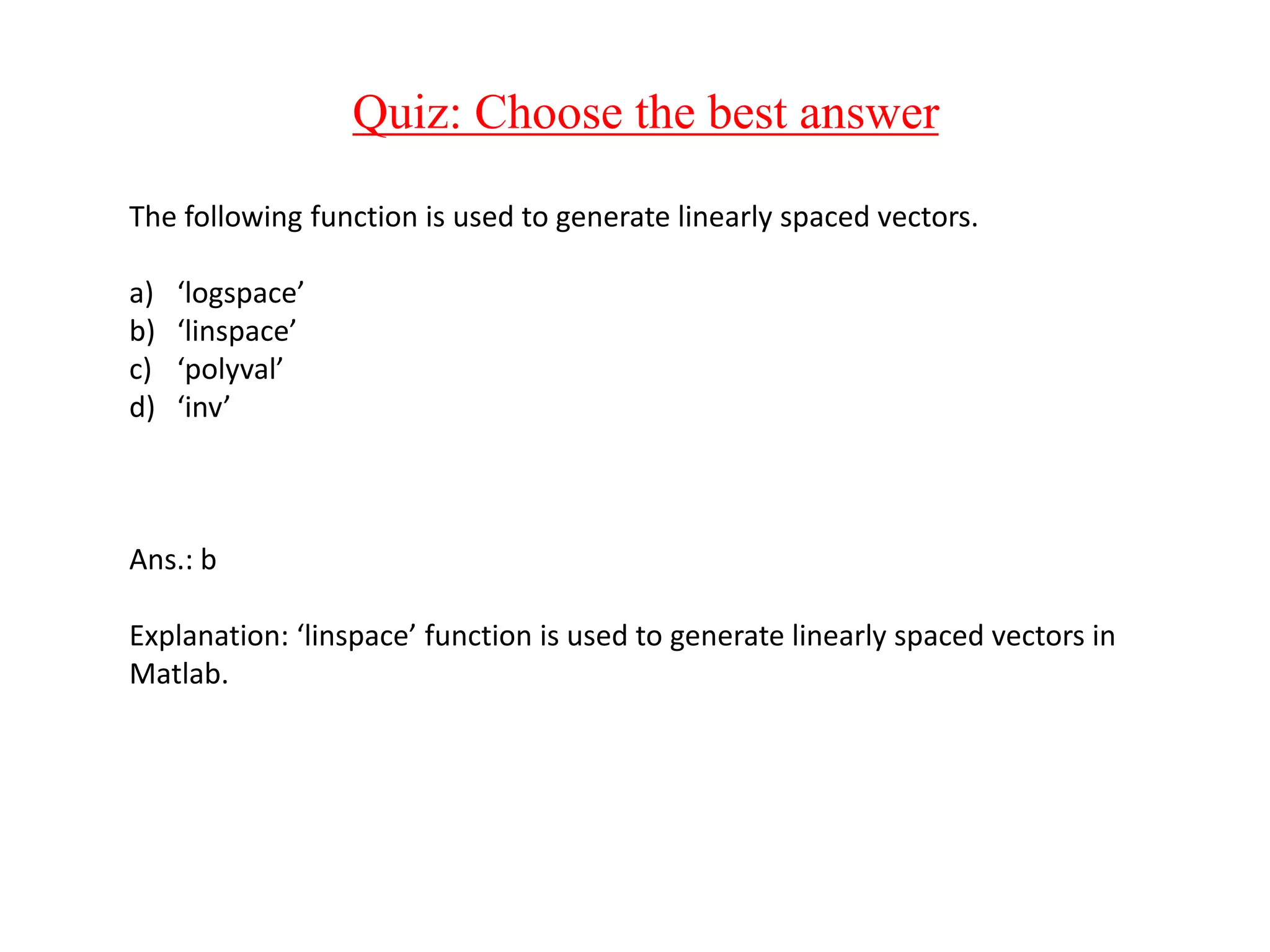 Quiz: Choose the best answer
The following function is used to generate linearly spaced vectors.
a) ‘logspace’
b) ‘linspace’
c) ‘polyval’
d) ‘inv’
Ans.: b
Explanation: ‘linspace’ function is used to generate linearly spaced vectors in
Matlab.
 