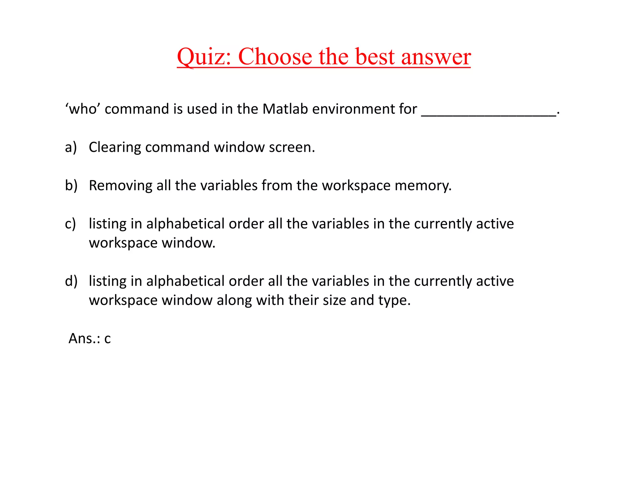 Quiz: Choose the best answer
‘who’ command is used in the Matlab environment for _________________.
a) Clearing command window screen.
b) Removing all the variables from the workspace memory.
c) listing in alphabetical order all the variables in the currently active
workspace window.
d) listing in alphabetical order all the variables in the currently active
workspace window along with their size and type.
Ans.: c
 