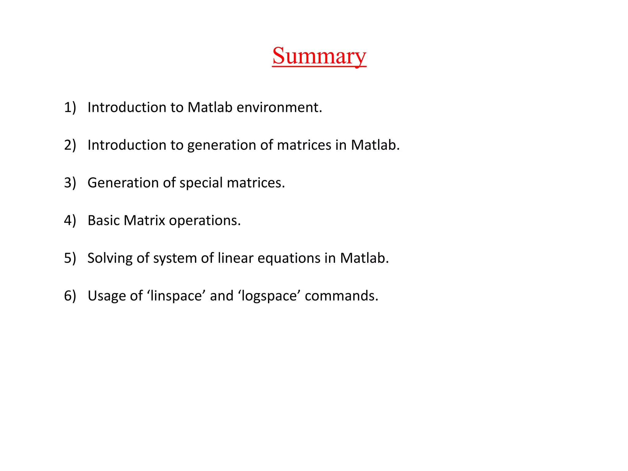 Summary
1) Introduction to Matlab environment.
2) Introduction to generation of matrices in Matlab.
3) Generation of special matrices.
4) Basic Matrix operations.
5) Solving of system of linear equations in Matlab.
6) Usage of ‘linspace’ and ‘logspace’ commands.
 