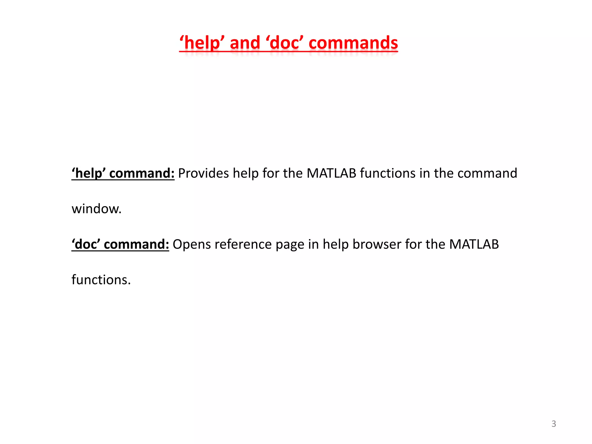 ‘help’ and ‘doc’ commands
‘help’ command: Provides help for the MATLAB functions in the command
window.
‘doc’ command: Opens reference page in help browser for the MATLAB
functions.
3
 