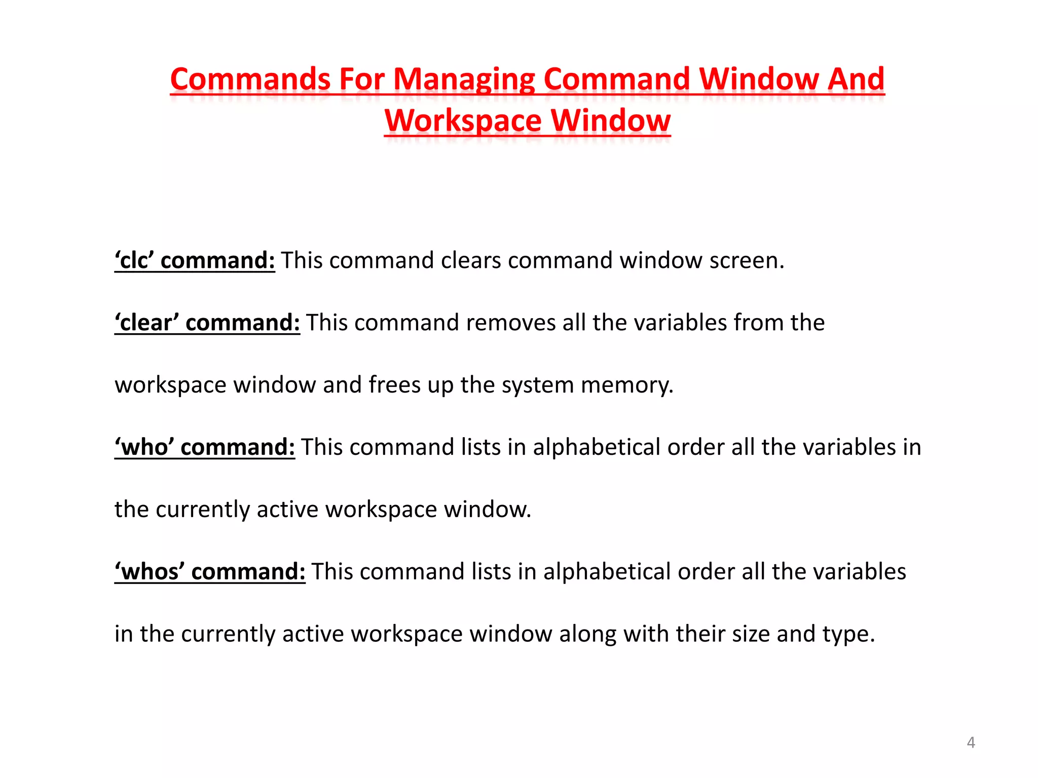 Commands For Managing Command Window And
Workspace Window
‘clc’ command: This command clears command window screen.
‘clear’ command: This command removes all the variables from the
workspace window and frees up the system memory.
‘who’ command: This command lists in alphabetical order all the variables in
the currently active workspace window.
‘whos’ command: This command lists in alphabetical order all the variables
in the currently active workspace window along with their size and type.
4
 