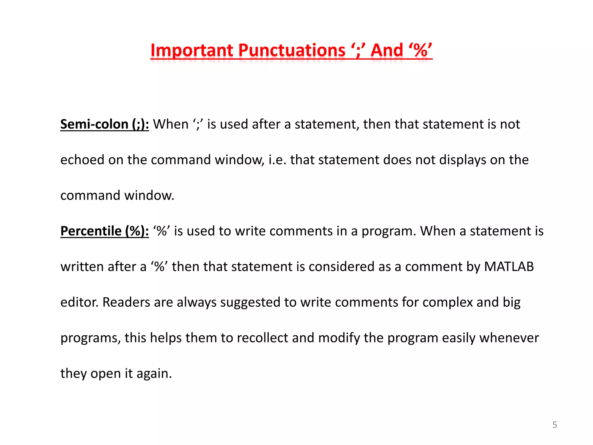 Important Punctuations ‘;’ And ‘%’
Semi-colon (;): When ‘;’ is used after a statement, then that statement is not
echoed on the command window, i.e. that statement does not displays on the
command window.
Percentile (%): ‘%’ is used to write comments in a program. When a statement is
written after a ‘%’ then that statement is considered as a comment by MATLAB
editor. Readers are always suggested to write comments for complex and big
programs, this helps them to recollect and modify the program easily whenever
they open it again.
5
 