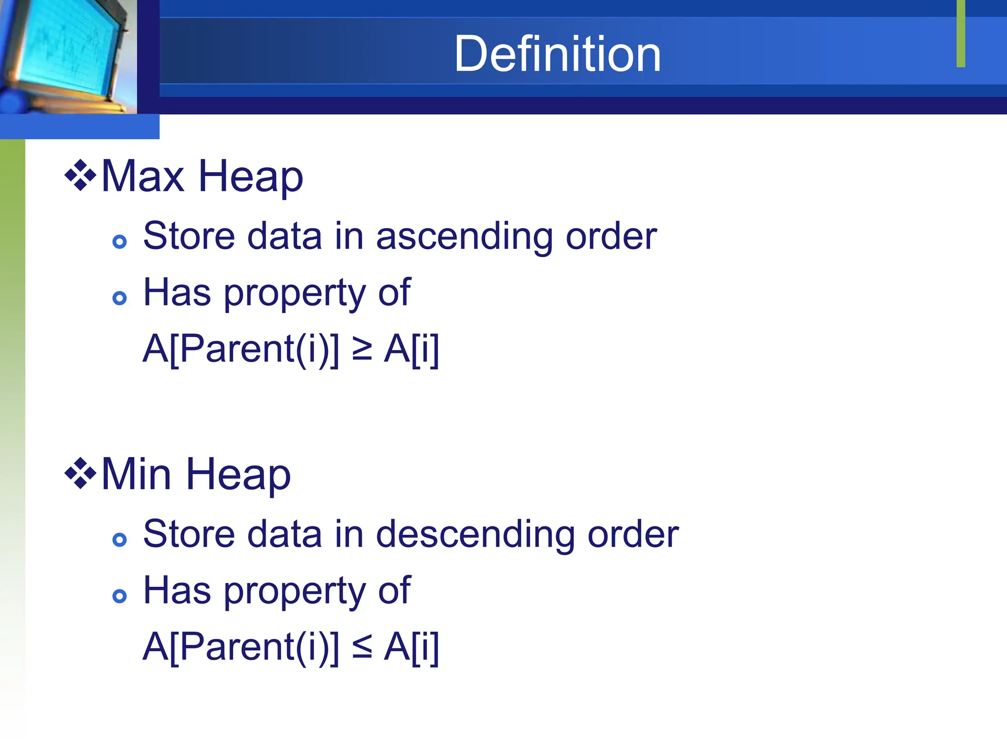 Definition
Max Heap
 Store data in ascending order
 Has property of
A[Parent(i)] ≥ A[i]
Min Heap
 Store data in descending order
 Has property of
A[Parent(i)] ≤ A[i]
 