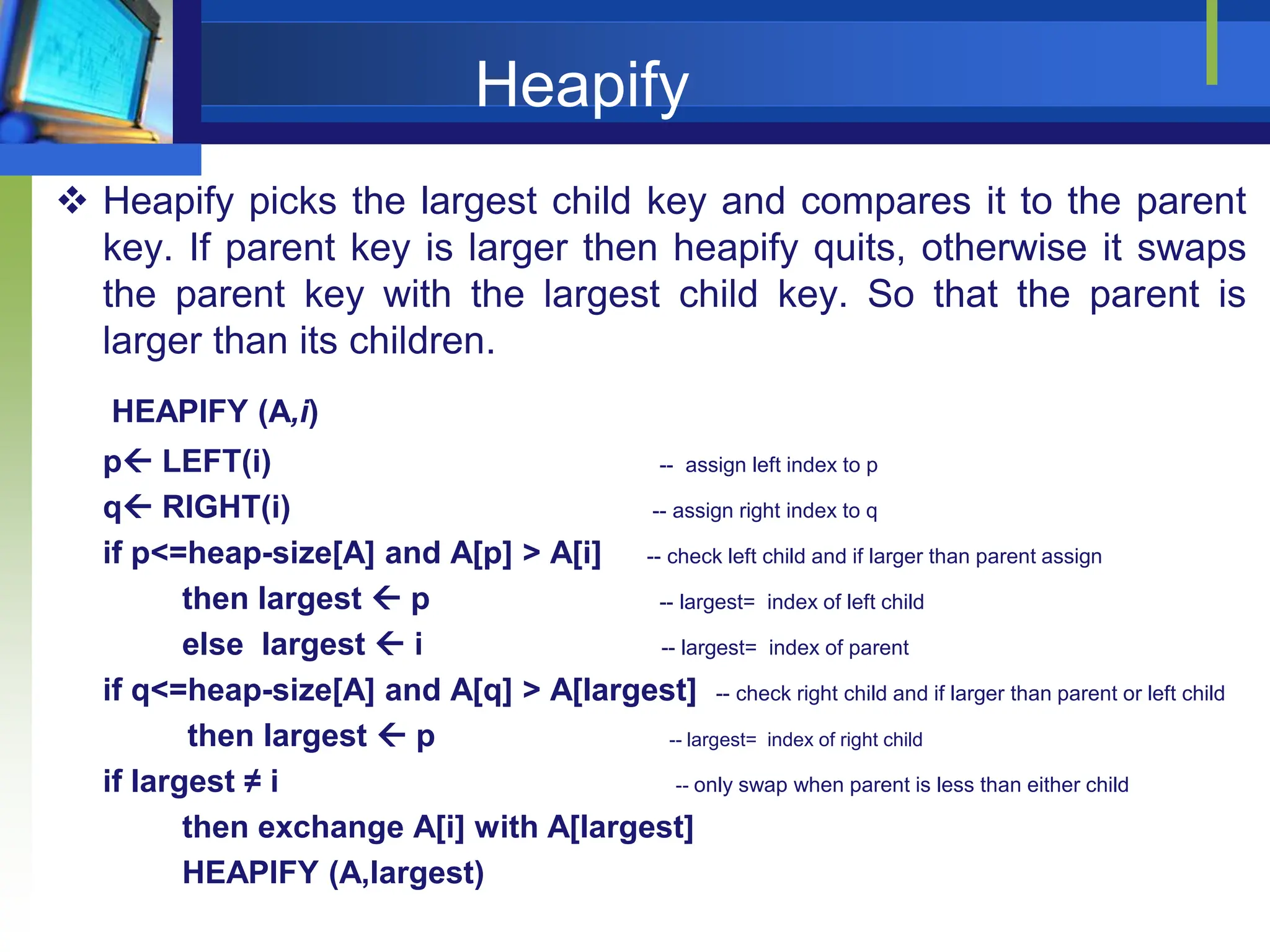 Heapify
 Heapify picks the largest child key and compares it to the parent
key. If parent key is larger then heapify quits, otherwise it swaps
the parent key with the largest child key. So that the parent is
larger than its children.
HEAPIFY (A,i)
p LEFT(i) -- assign left index to p
q RIGHT(i) -- assign right index to q
if p<=heap-size[A] and A[p] > A[i] -- check left child and if larger than parent assign
then largest  p -- largest= index of left child
else largest  i -- largest= index of parent
if q<=heap-size[A] and A[q] > A[largest] -- check right child and if larger than parent or left child
then largest  p -- largest= index of right child
if largest ≠ i -- only swap when parent is less than either child
then exchange A[i] with A[largest]
HEAPIFY (A,largest)
 