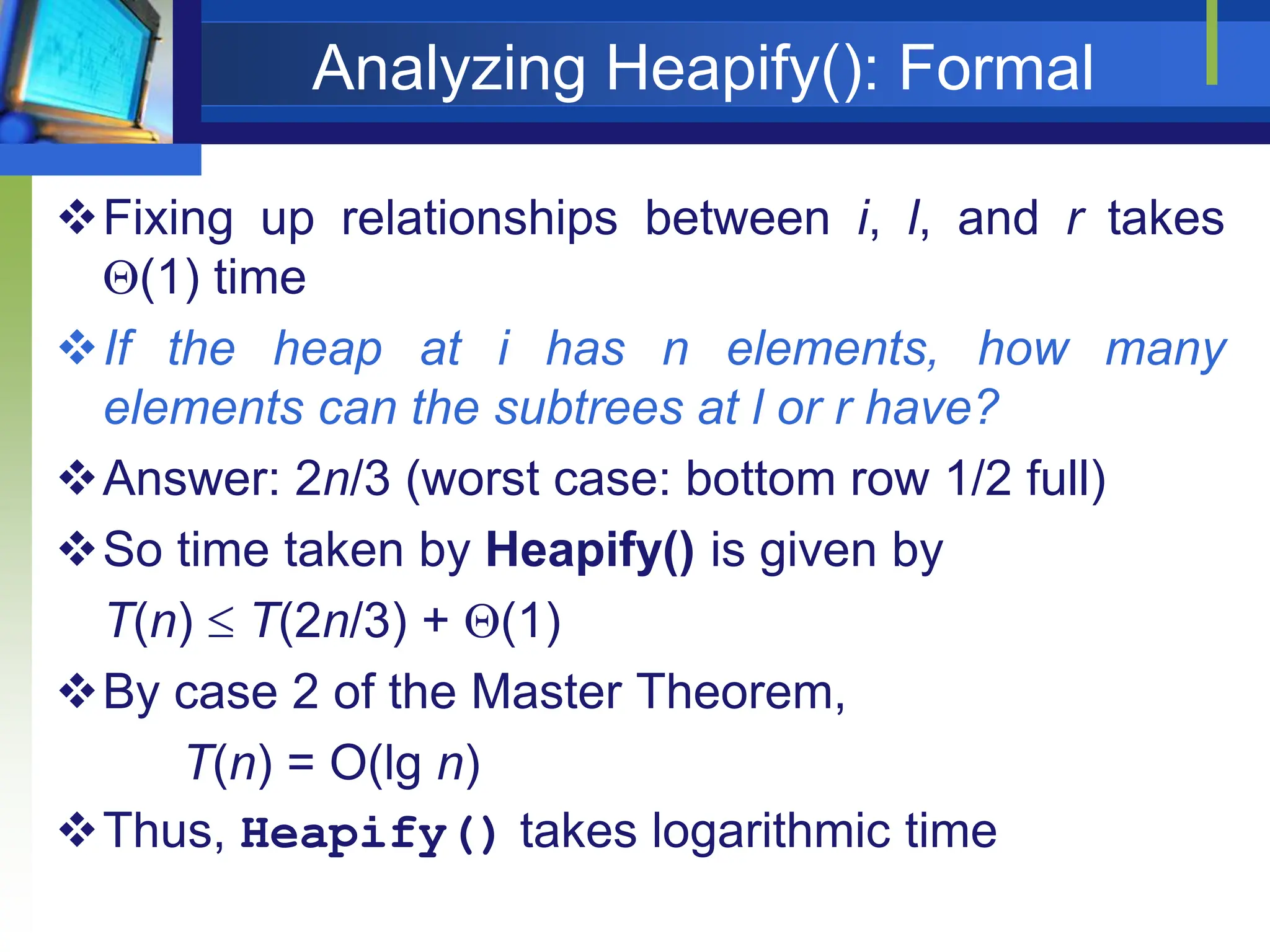 Analyzing Heapify(): Formal
Fixing up relationships between i, l, and r takes
(1) time
If the heap at i has n elements, how many
elements can the subtrees at l or r have?
Answer: 2n/3 (worst case: bottom row 1/2 full)
So time taken by Heapify() is given by
T(n)  T(2n/3) + (1)
By case 2 of the Master Theorem,
T(n) = O(lg n)
Thus, Heapify() takes logarithmic time
 