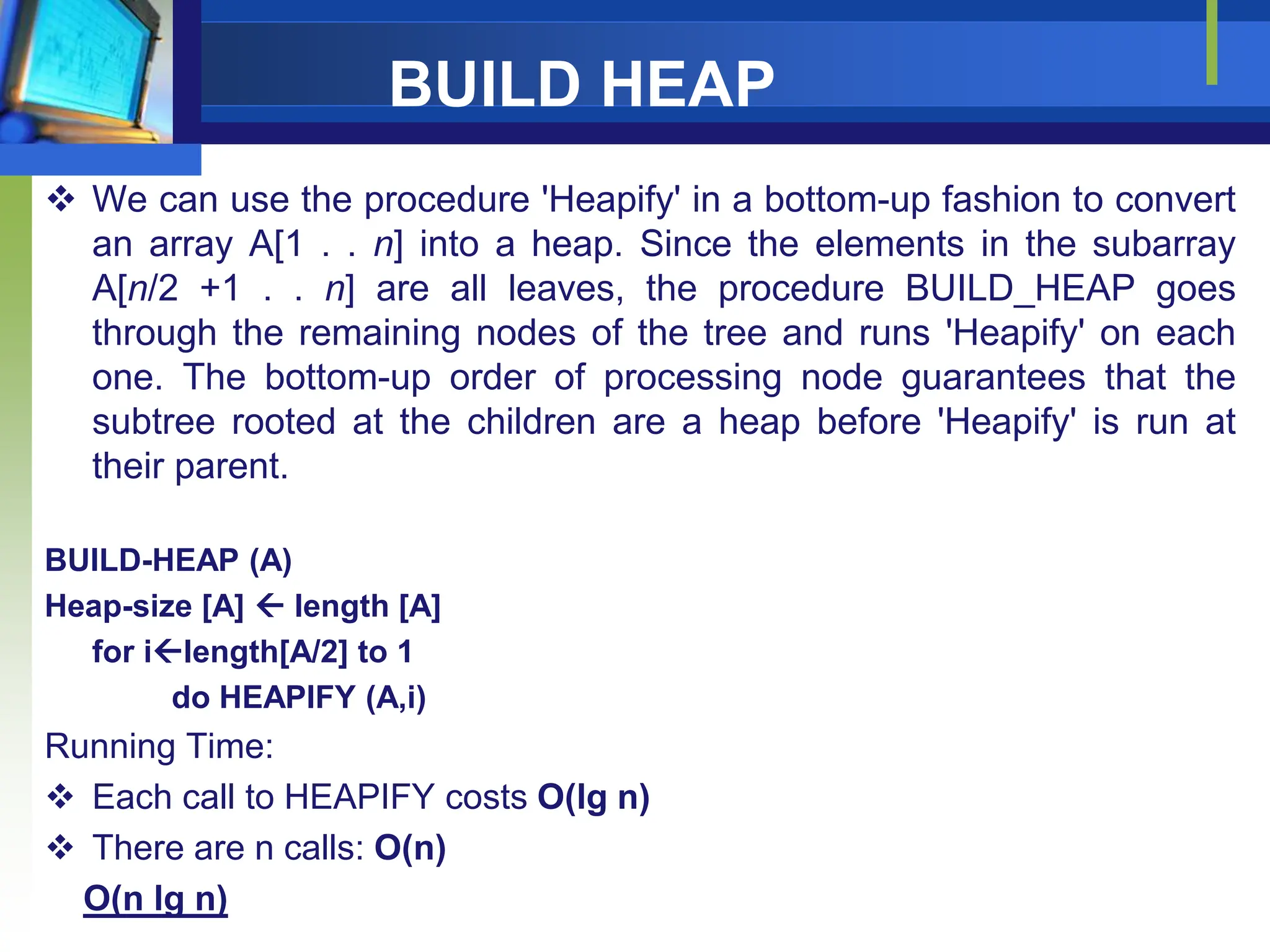 BUILD HEAP
 We can use the procedure 'Heapify' in a bottom-up fashion to convert
an array A[1 . . n] into a heap. Since the elements in the subarray
A[n/2 +1 . . n] are all leaves, the procedure BUILD_HEAP goes
through the remaining nodes of the tree and runs 'Heapify' on each
one. The bottom-up order of processing node guarantees that the
subtree rooted at the children are a heap before 'Heapify' is run at
their parent.
BUILD-HEAP (A)
Heap-size [A]  length [A]
for ilength[A/2] to 1
do HEAPIFY (A,i)
Running Time:
 Each call to HEAPIFY costs O(lg n)
 There are n calls: O(n)
O(n lg n)
 