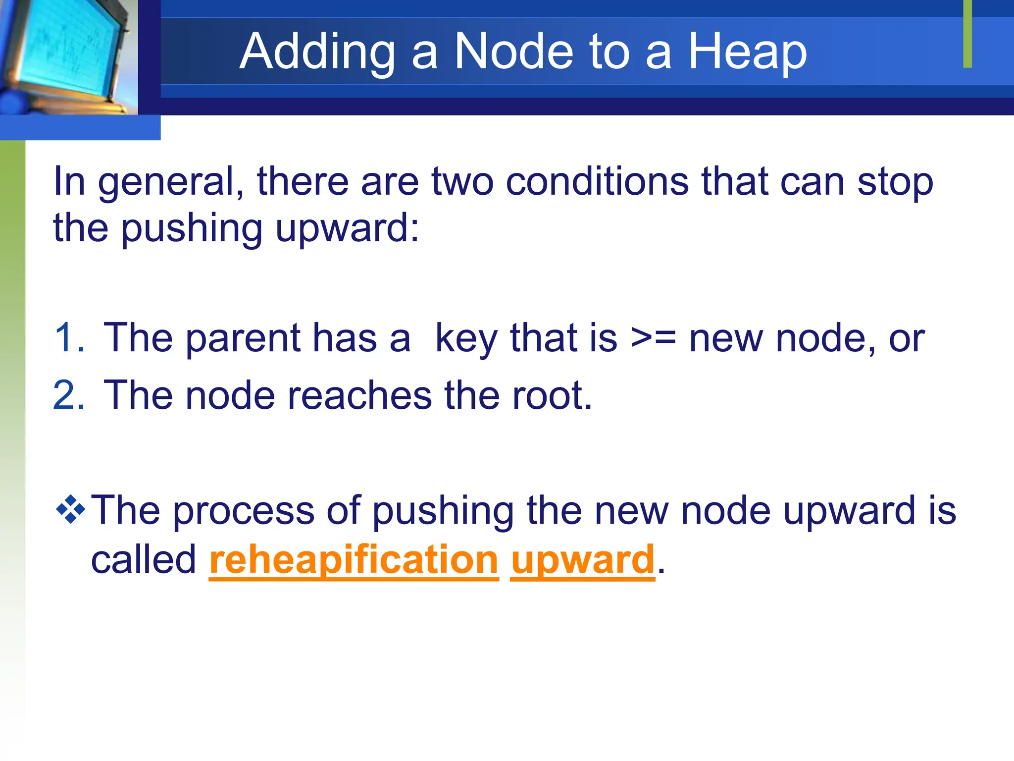 Adding a Node to a Heap
In general, there are two conditions that can stop
the pushing upward:
1. The parent has a key that is >= new node, or
2. The node reaches the root.
The process of pushing the new node upward is
called reheapification upward.
 