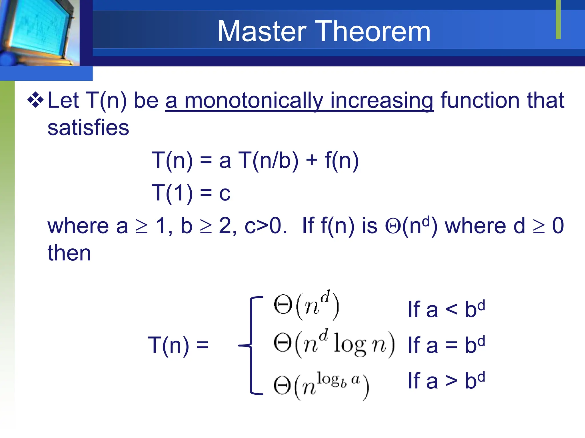Master Theorem
Let T(n) be a monotonically increasing function that
satisfies
T(n) = a T(n/b) + f(n)
T(1) = c
where a  1, b  2, c>0. If f(n) is (nd) where d  0
then
If a < bd
T(n) = If a = bd
If a > bd
 