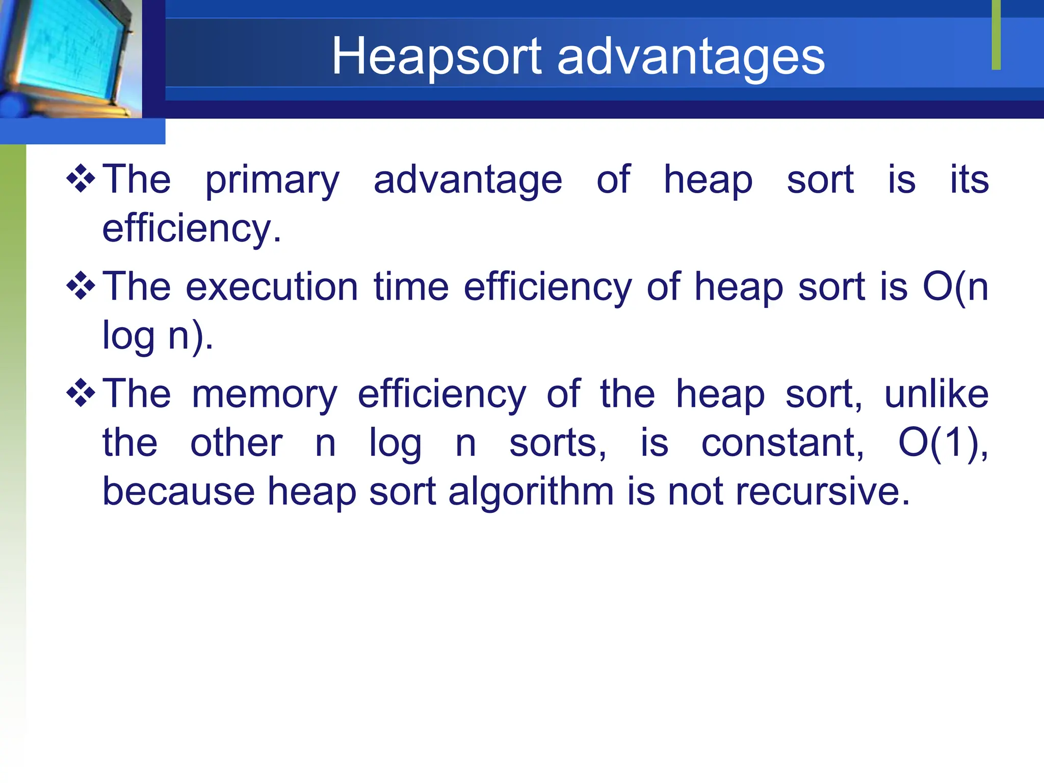 Heapsort advantages
The primary advantage of heap sort is its
efficiency.
The execution time efficiency of heap sort is O(n
log n).
The memory efficiency of the heap sort, unlike
the other n log n sorts, is constant, O(1),
because heap sort algorithm is not recursive.
 