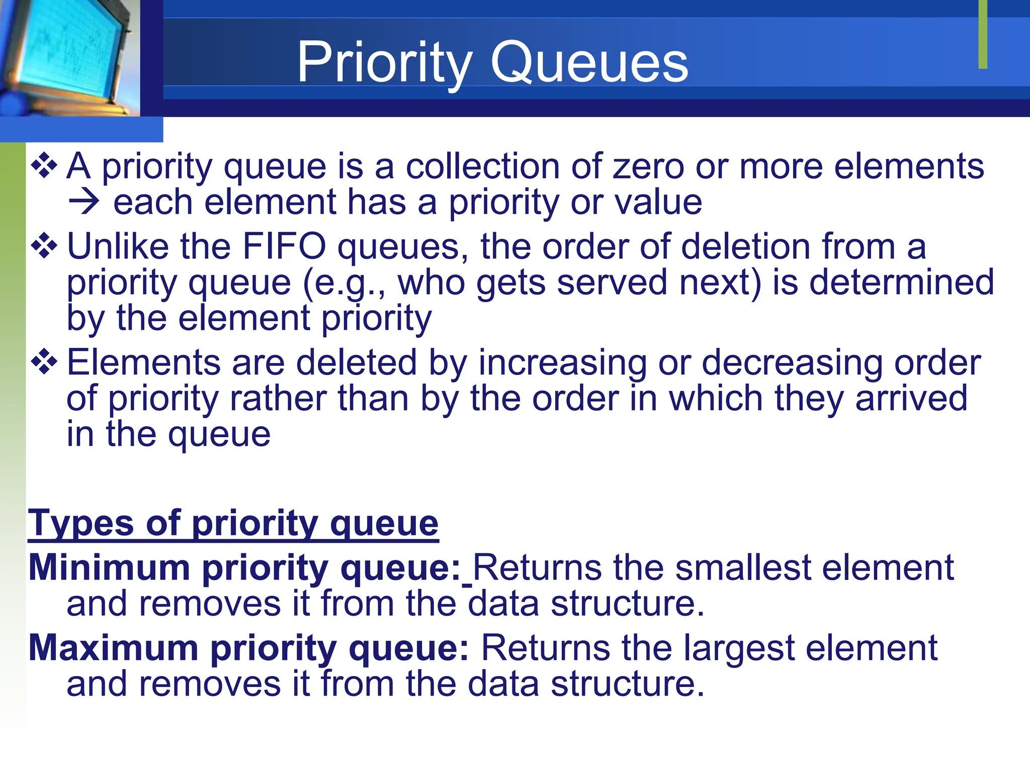Priority Queues
A priority queue is a collection of zero or more elements
 each element has a priority or value
Unlike the FIFO queues, the order of deletion from a
priority queue (e.g., who gets served next) is determined
by the element priority
Elements are deleted by increasing or decreasing order
of priority rather than by the order in which they arrived
in the queue
Types of priority queue
Minimum priority queue: Returns the smallest element
and removes it from the data structure.
Maximum priority queue: Returns the largest element
and removes it from the data structure.
 