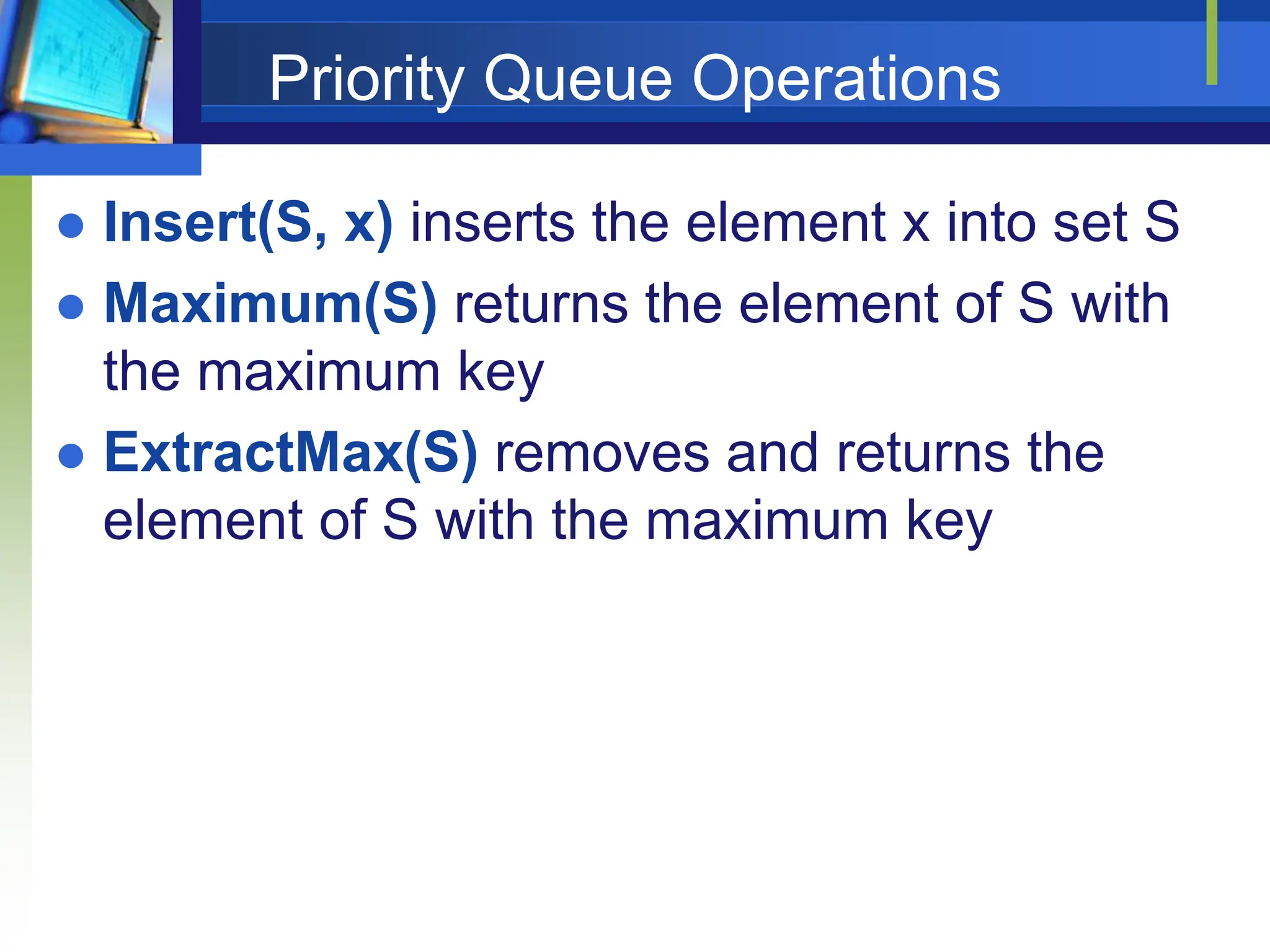 Priority Queue Operations
 Insert(S, x) inserts the element x into set S
 Maximum(S) returns the element of S with
the maximum key
 ExtractMax(S) removes and returns the
element of S with the maximum key
 