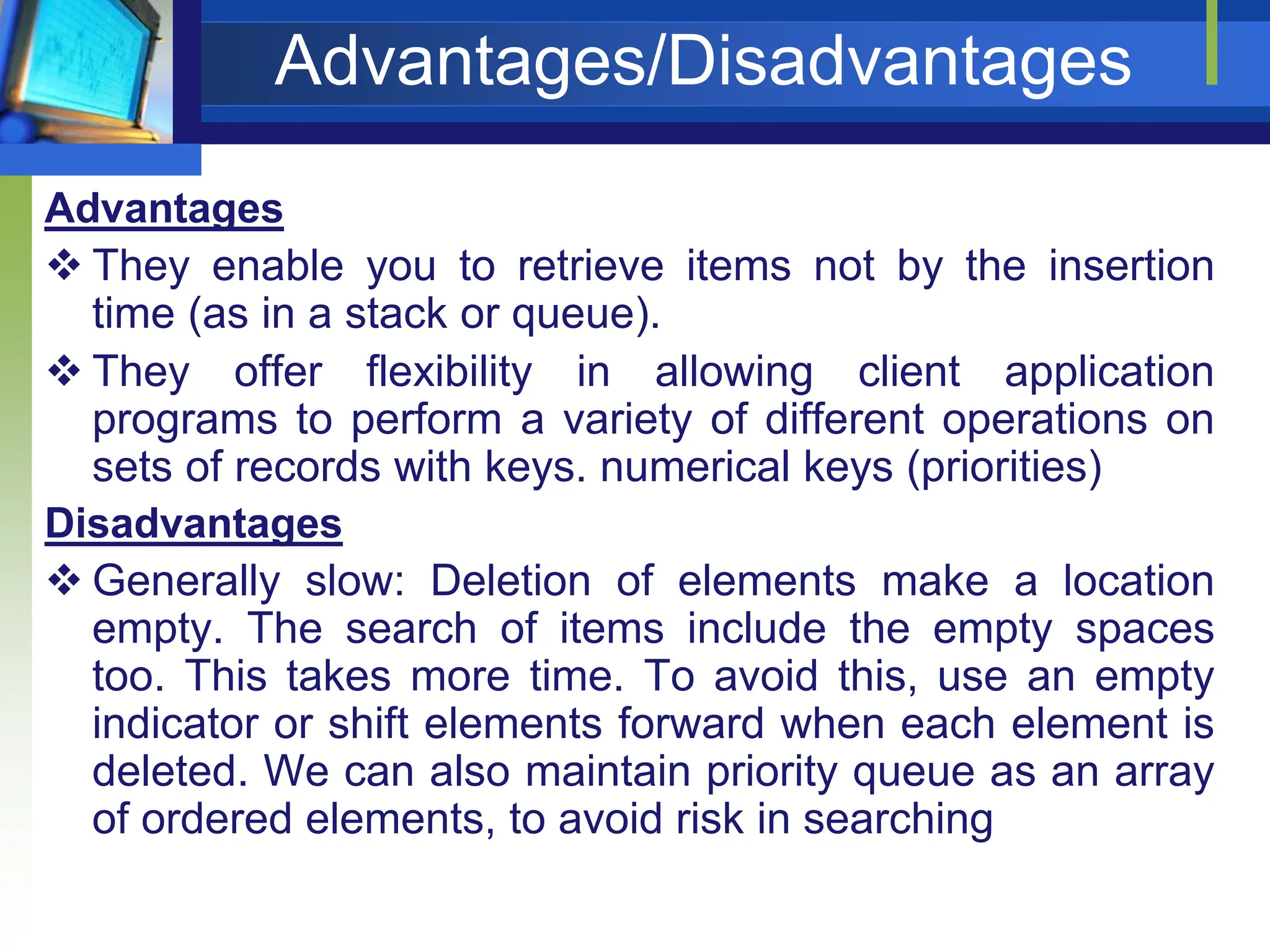 Advantages/Disadvantages
Advantages
 They enable you to retrieve items not by the insertion
time (as in a stack or queue).
 They offer flexibility in allowing client application
programs to perform a variety of different operations on
sets of records with keys. numerical keys (priorities)
Disadvantages
 Generally slow: Deletion of elements make a location
empty. The search of items include the empty spaces
too. This takes more time. To avoid this, use an empty
indicator or shift elements forward when each element is
deleted. We can also maintain priority queue as an array
of ordered elements, to avoid risk in searching
 