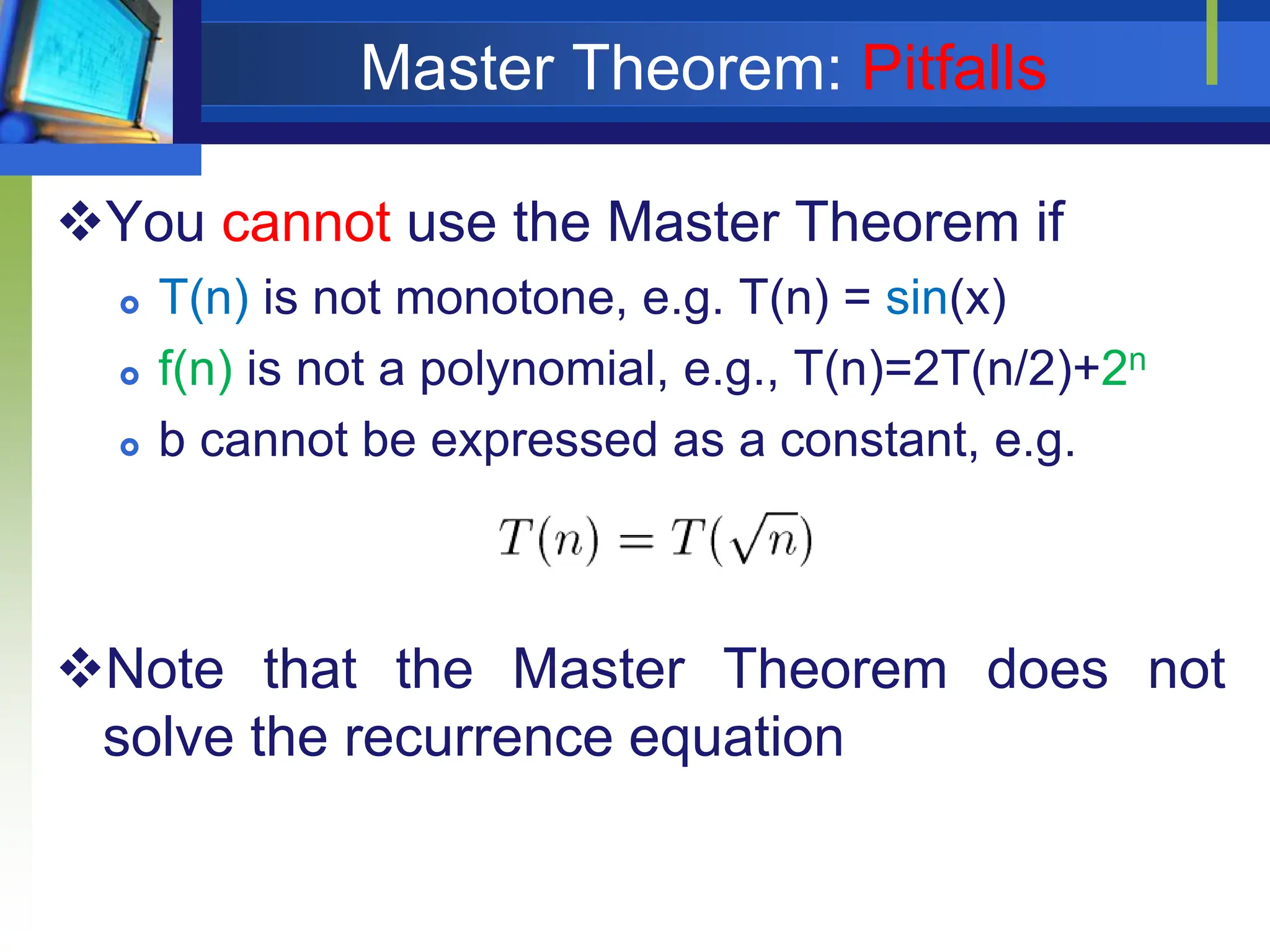 Master Theorem: Pitfalls
You cannot use the Master Theorem if
 T(n) is not monotone, e.g. T(n) = sin(x)
 f(n) is not a polynomial, e.g., T(n)=2T(n/2)+2n
 b cannot be expressed as a constant, e.g.
Note that the Master Theorem does not
solve the recurrence equation
 