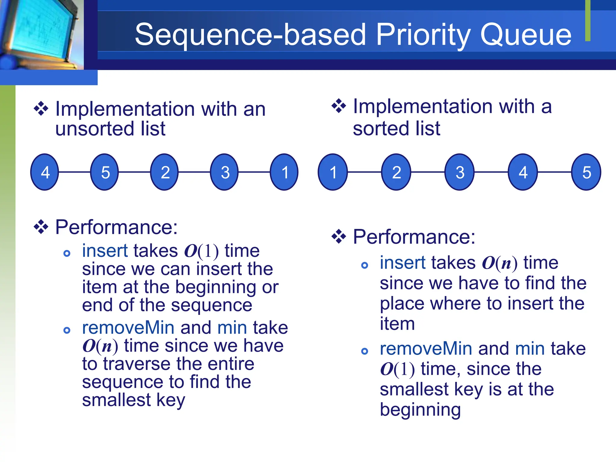 Sequence-based Priority Queue
 Implementation with an
unsorted list
 Performance:
 insert takes O(1) time
since we can insert the
item at the beginning or
end of the sequence
 removeMin and min take
O(n) time since we have
to traverse the entire
sequence to find the
smallest key
 Implementation with a
sorted list
 Performance:
 insert takes O(n) time
since we have to find the
place where to insert the
item
 removeMin and min take
O(1) time, since the
smallest key is at the
beginning
4 5 2 3 1 1 2 3 4 5
 