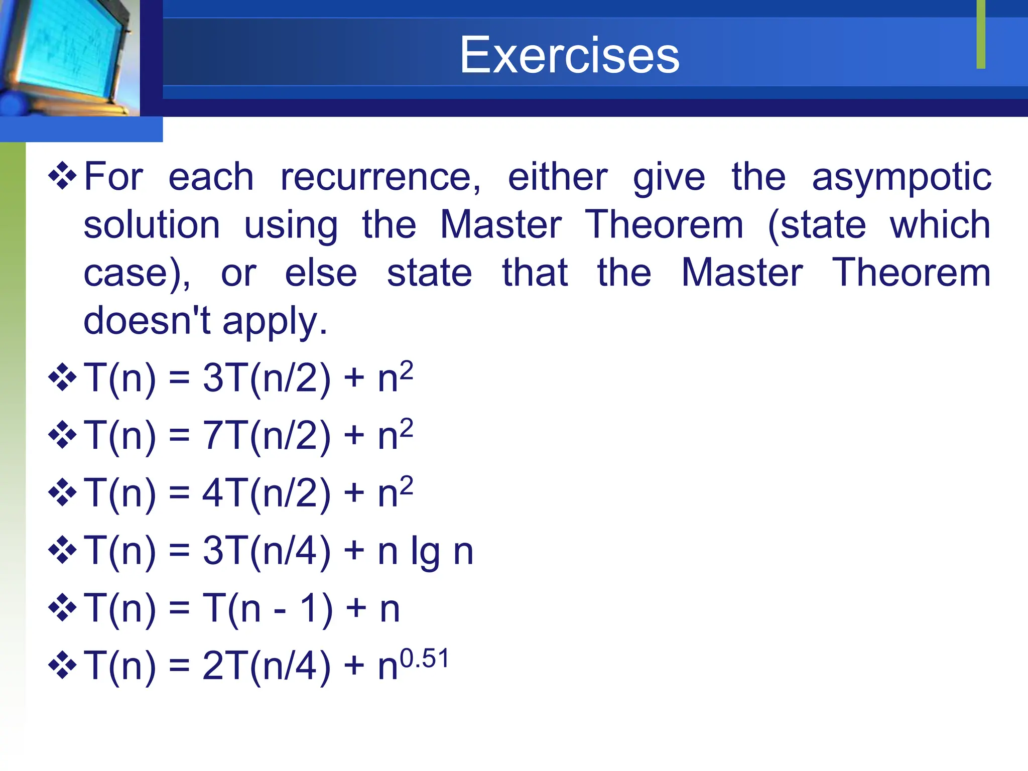 Exercises
For each recurrence, either give the asympotic
solution using the Master Theorem (state which
case), or else state that the Master Theorem
doesn't apply.
T(n) = 3T(n/2) + n2
T(n) = 7T(n/2) + n2
T(n) = 4T(n/2) + n2
T(n) = 3T(n/4) + n lg n
T(n) = T(n - 1) + n
T(n) = 2T(n/4) + n0.51
 
