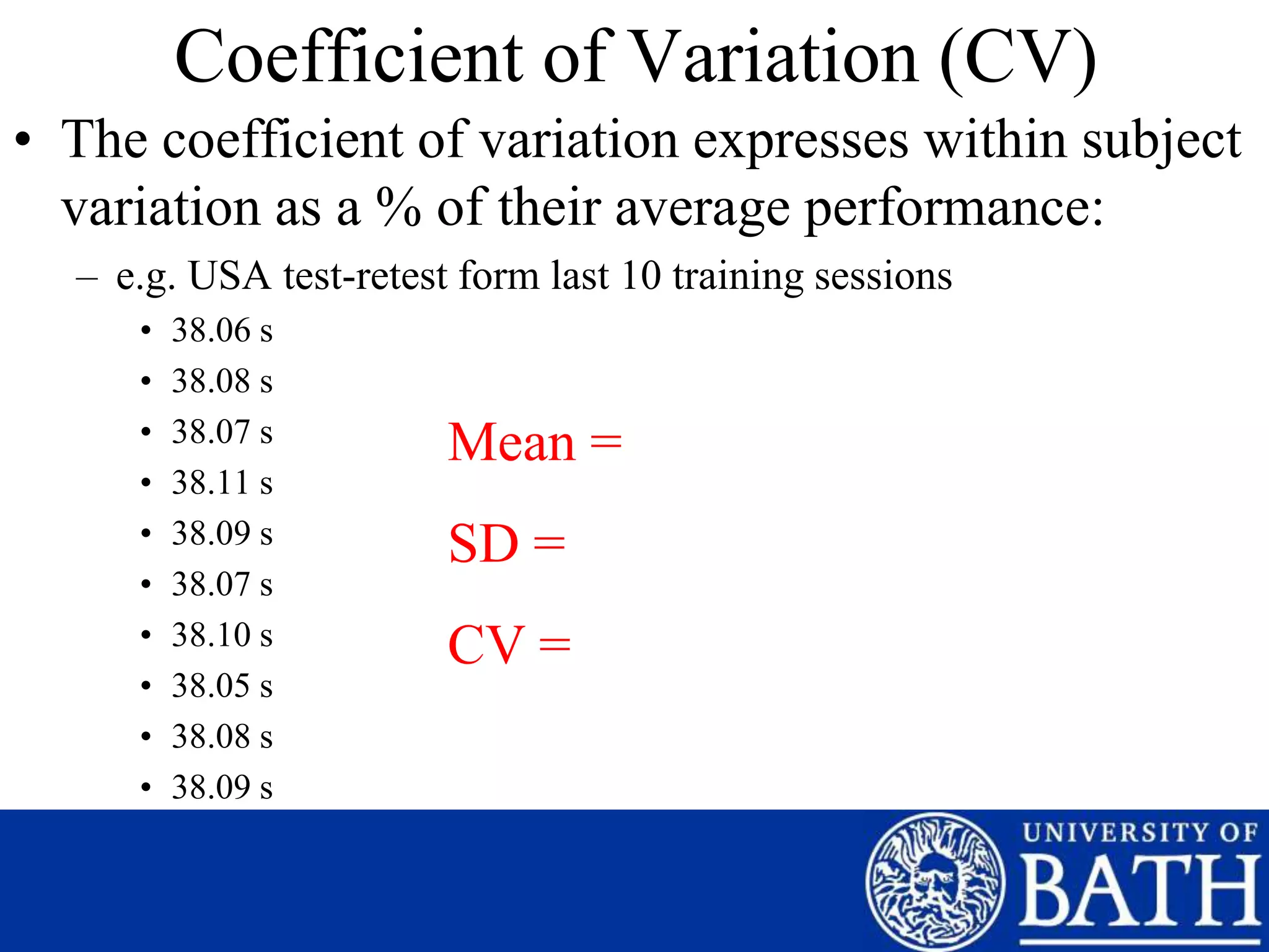 Coefficient of Variation (CV)
• The coefficient of variation expresses within subject
variation as a % of their average performance:
– e.g. USA test-retest form last 10 training sessions
• 38.06 s
• 38.08 s
• 38.07 s
• 38.11 s
• 38.09 s
• 38.07 s
• 38.10 s
• 38.05 s
• 38.08 s
• 38.09 s
Mean =
SD =
CV =
 
