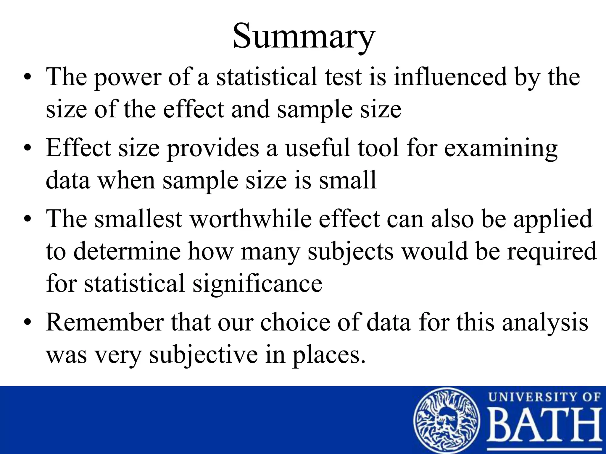 Summary
• The power of a statistical test is influenced by the
size of the effect and sample size
• Effect size provides a useful tool for examining
data when sample size is small
• The smallest worthwhile effect can also be applied
to determine how many subjects would be required
for statistical significance
• Remember that our choice of data for this analysis
was very subjective in places.
 