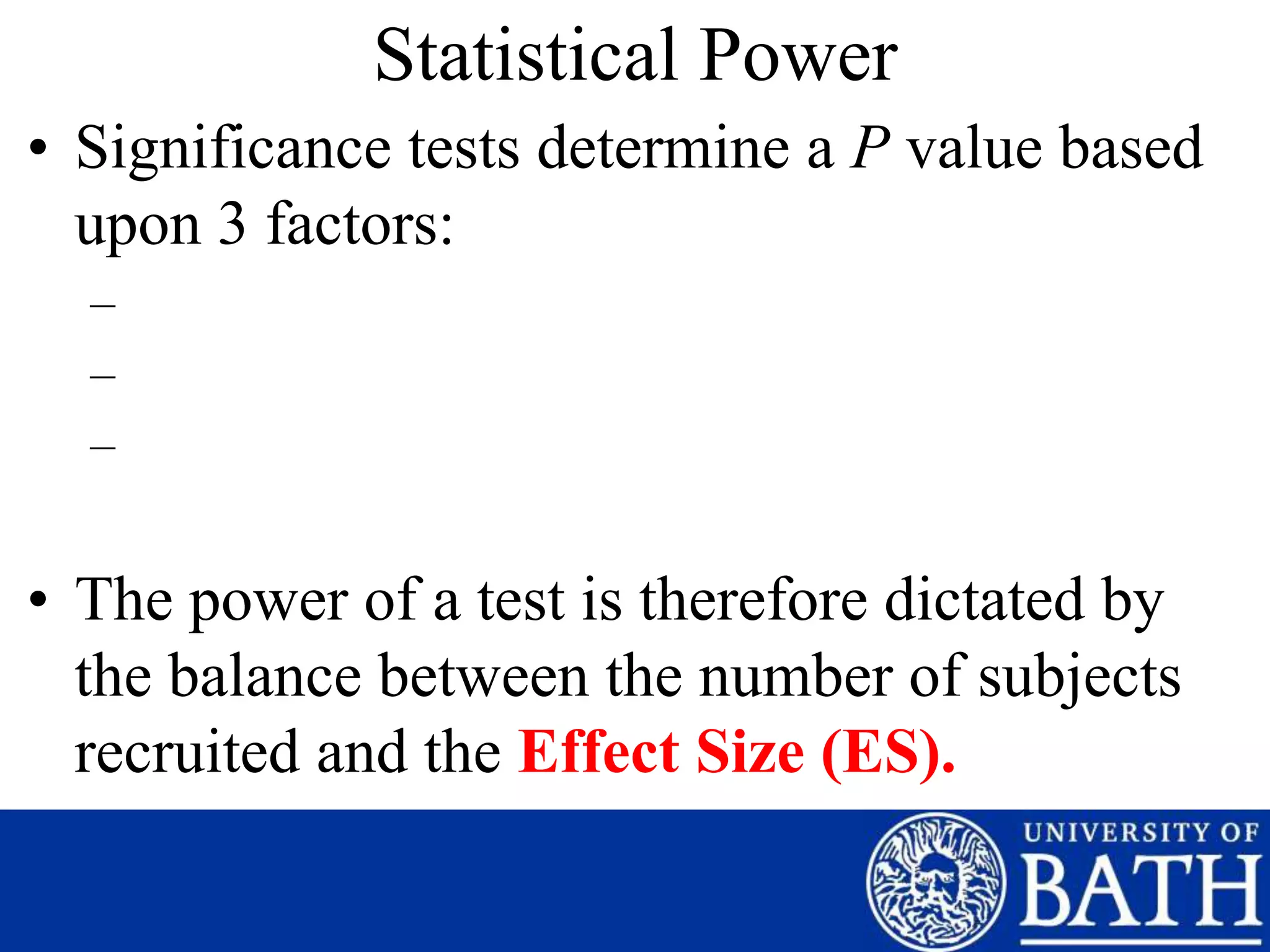 Statistical Power
• Significance tests determine a P value based
upon 3 factors:
–
–
–
• The power of a test is therefore dictated by
the balance between the number of subjects
recruited and the Effect Size (ES).
 