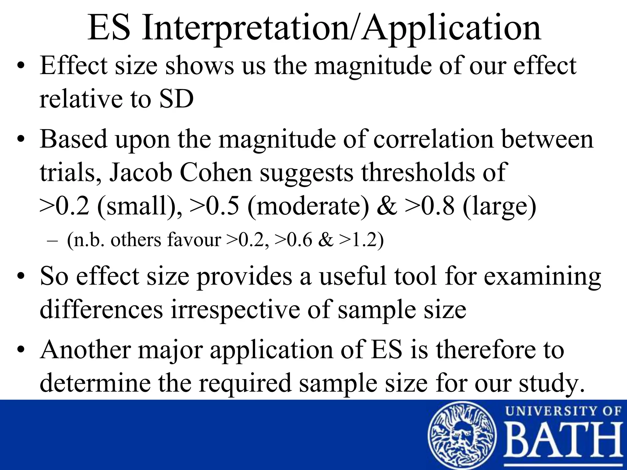 ES Interpretation/Application
• Effect size shows us the magnitude of our effect
relative to SD
• Based upon the magnitude of correlation between
trials, Jacob Cohen suggests thresholds of
>0.2 (small), >0.5 (moderate) & >0.8 (large)
– (n.b. others favour >0.2, >0.6 & >1.2)
• So effect size provides a useful tool for examining
differences irrespective of sample size
• Another major application of ES is therefore to
determine the required sample size for our study.
 