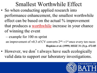 Smallest Worthwhile Effect
• So when conducting applied research into
performance enhancement, the smallest worthwhile
effect can be based on the actual % improvement
that produces a worthwhile increase in your chance
of winning the event
– example for 100 m sprint
an improvement of 0.3 of CV converts 2nd→1st once every ten races
Hopkins et al. (1999) MSSE 31 (3) p. 472-85
• However, we don’t always have such ecologically
valid data to support our laboratory investigations.
 