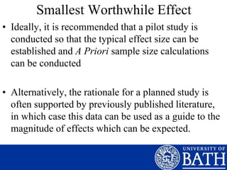 Smallest Worthwhile Effect
• Ideally, it is recommended that a pilot study is
conducted so that the typical effect size can be
established and A Priori sample size calculations
can be conducted
• Alternatively, the rationale for a planned study is
often supported by previously published literature,
in which case this data can be used as a guide to the
magnitude of effects which can be expected.
 