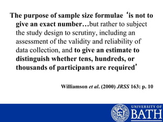 The purpose of sample size formulae ‘is not to
give an exact number…but rather to subject
the study design to scrutiny, including an
assessment of the validity and reliability of
data collection, and to give an estimate to
distinguish whether tens, hundreds, or
thousands of participants are required’
Williamson et al. (2000) JRSS 163: p. 10
 