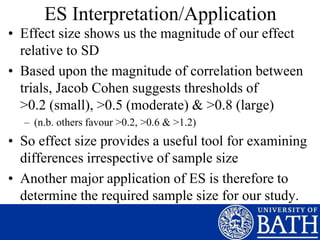 ES Interpretation/Application
• Effect size shows us the magnitude of our effect
relative to SD
• Based upon the magnitude of correlation between
trials, Jacob Cohen suggests thresholds of
>0.2 (small), >0.5 (moderate) & >0.8 (large)
– (n.b. others favour >0.2, >0.6 & >1.2)
• So effect size provides a useful tool for examining
differences irrespective of sample size
• Another major application of ES is therefore to
determine the required sample size for our study.
 