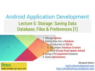 Lecture 5: Storage: Saving Data
Database, Files & Preferences [1]
Ahsanul Karim
karim.ahsanul@gmail.com
http://droidtraining.wordpress.com
Android Application Development
1. Storage Options
2. Saving Data into a Database
a. Introduction to SQLite
b. SQL Helper Database Creation
c. CRUD [Create Read Update Delete]
3. Using a Pre-populated Database
4. Some optimizations
 